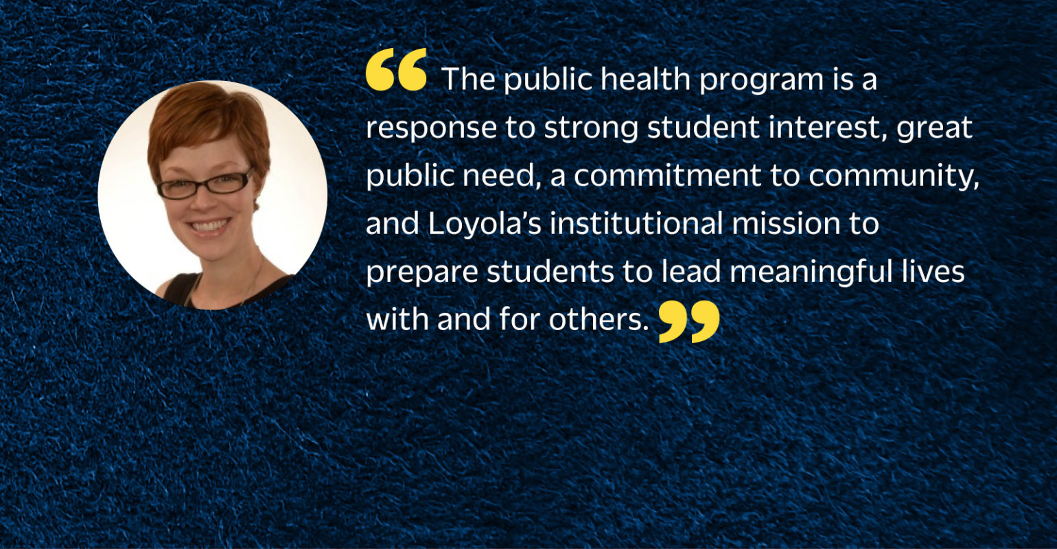 “The public health program is a response to strong student interest, great public need, a commitment to community, and Loyola's institutional mission to prepare students to lead meaningful lives with and for others.”